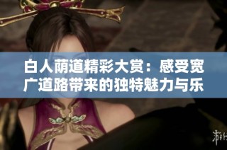 白人荫道精彩大赏:感受宽广道路带来的独特魅力与乐趣