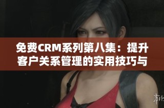 免费CRM系列第八集：提升客户关系管理的实用技巧与策略