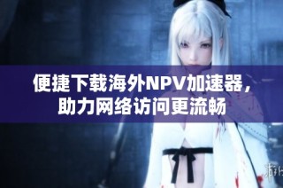 便捷下载海外NPV加速器,助力网络访问更流畅