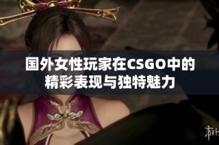 国外女性玩家在CSGO中的精彩表现与独特魅力