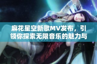 麻花星空新歌MV发布，引领你探索无限音乐的魅力与梦想