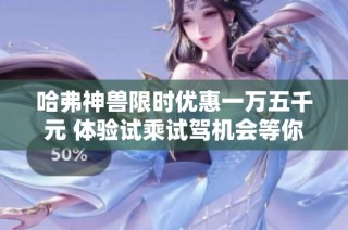 哈弗神兽限时优惠一万五千元 体验试乘试驾机会等你来参与