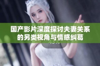 国产影片深度探讨夫妻关系的另类视角与情感纠葛