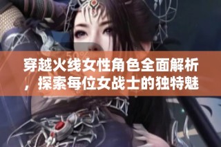 穿越火线女性角色全面解析，探索每位女战士的独特魅力