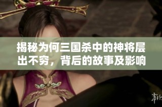 揭秘为何三国杀中的神将层出不穷，背后的故事及影响