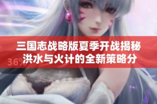 三国志战略版夏季开战揭秘 洪水与火计的全新策略分析