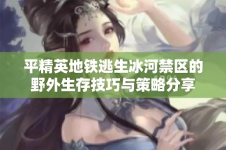 平精英地铁逃生冰河禁区的野外生存技巧与策略分享