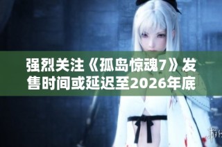 强烈关注《孤岛惊魂7》发售时间或延迟至2026年底