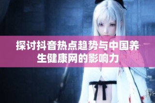 探讨抖音热点趋势与中国养生健康网的影响力