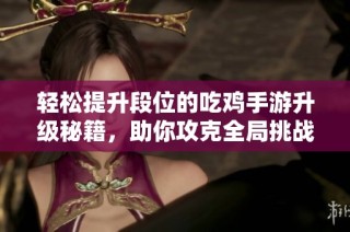 轻松提升段位的吃鸡手游升级秘籍，助你攻克全局挑战！