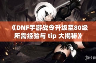 《DNF手游战令升级至80级所需经验与 tip 大揭秘》