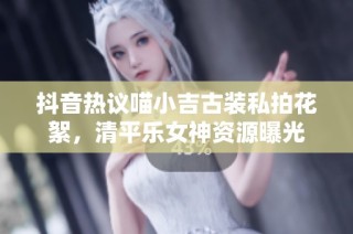 抖音热议喵小吉古装私拍花絮，清平乐女神资源曝光