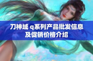 刀神域 q系列产品批发信息及促销价格介绍