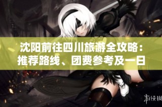 沈阳前往四川旅游全攻略：推荐路线、团费参考及一日游建议