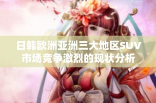 日韩欧洲亚洲三大地区SUV市场竞争激烈的现状分析