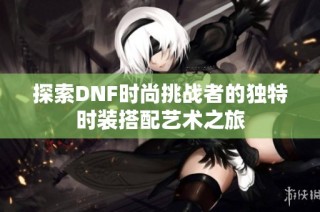 探索DNF时尚挑战者的独特时装搭配艺术之旅