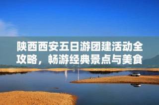陕西西安五日游团建活动全攻略，畅游经典景点与美食