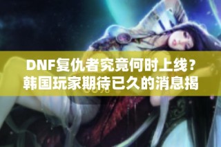 DNF复仇者究竟何时上线？韩国玩家期待已久的消息揭秘