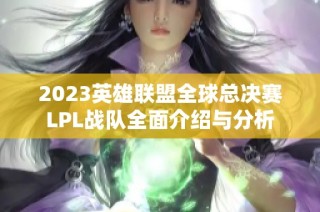 2023英雄联盟全球总决赛LPL战队全面介绍与分析