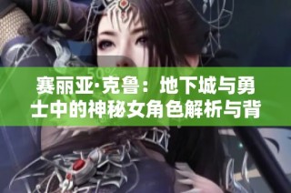 赛丽亚·克鲁：地下城与勇士中的神秘女角色解析与背景故事