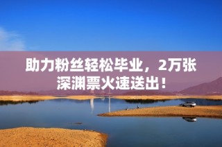 助力粉丝轻松毕业，2万张深渊票火速送出！