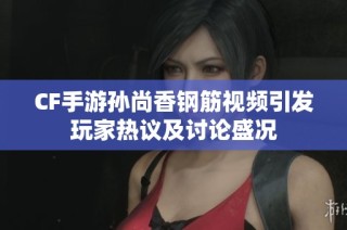 CF手游孙尚香钢筋视频引发玩家热议及讨论盛况