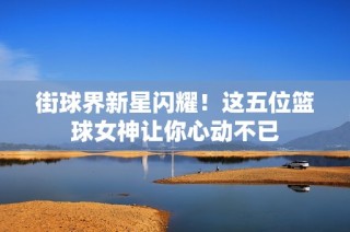 街球界新星闪耀！这五位篮球女神让你心动不已