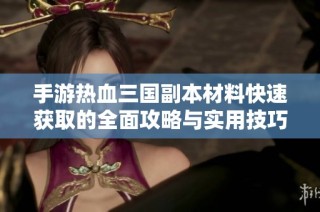 手游热血三国副本材料快速获取的全面攻略与实用技巧分享