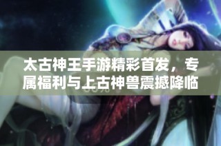 太古神王手游精彩首发，专属福利与上古神兽震撼降临！