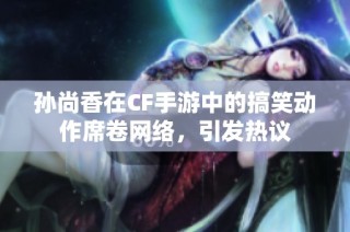 孙尚香在CF手游中的搞笑动作席卷网络，引发热议