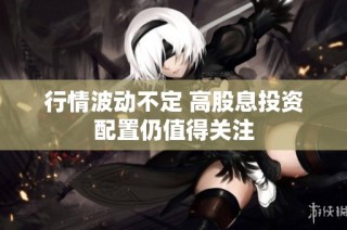 行情波动不定 高股息投资配置仍值得关注
