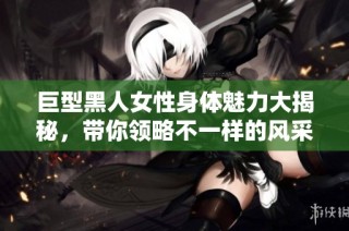 巨型黑人女性身体魅力大揭秘，带你领略不一样的风采