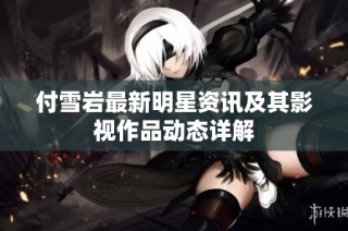 付雪岩最新明星资讯及其影视作品动态详解