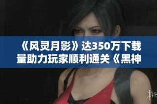 《风灵月影》达350万下载量助力玩家顺利通关《黑神话悟空》