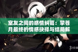 室友之间的感情纠葛：擎苍月最终的情感抉择与结局解析