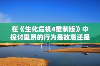 在《生化危机4重制版》中探讨里昂的行为是故意还是偶然的真相