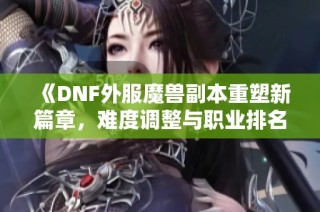 《DNF外服魔兽副本重塑新篇章，难度调整与职业排名迎新机遇》