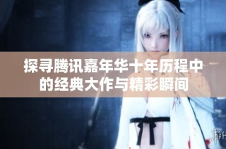探寻腾讯嘉年华十年历程中的经典大作与精彩瞬间