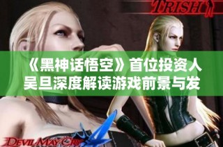 《黑神话悟空》首位投资人吴旦深度解读游戏前景与发展潜力