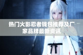 热门火影忍者钱包推荐及厂家品牌最新资讯