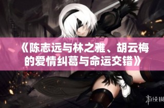 《陈志远与林之雅、胡云梅的爱情纠葛与命运交错》