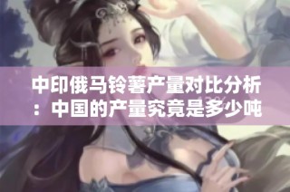 中印俄马铃薯产量对比分析：中国的产量究竟是多少吨