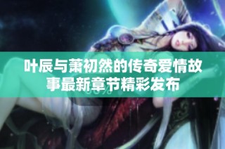 叶辰与萧初然的传奇爱情故事最新章节精彩发布