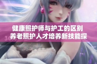 健康照护师与护工的区别 养老照护人才培养新技能探讨