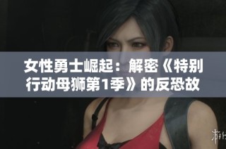 女性勇士崛起：解密《特别行动母狮第1季》的反恐故事
