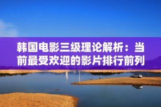 韩国电影三级理论解析：当前最受欢迎的影片排行前列