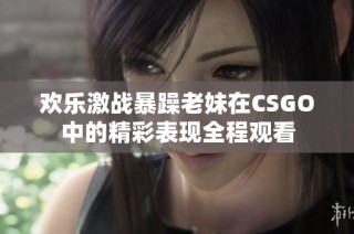 欢乐激战暴躁老妹在CSGO中的精彩表现全程观看