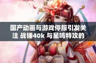 国产动画与游戏停服引发关注 战锤40k 与星鸣特攻的未来探讨