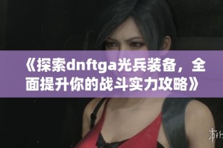 《探索dnftga光兵装备，全面提升你的战斗实力攻略》