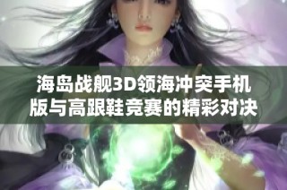 海岛战舰3D领海冲突手机版与高跟鞋竞赛的精彩对决分析
